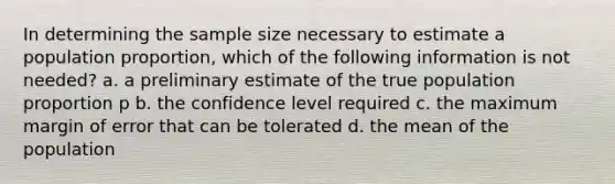 In determining the sample size necessary to estimate a population proportion, which of the following information is not needed? a. a preliminary estimate of the true population proportion p b. the confidence level required c. the maximum margin of error that can be tolerated d. the mean of the population