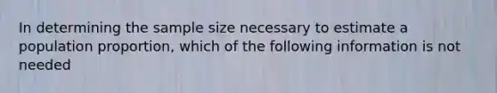 In determining the sample size necessary to estimate a population proportion, which of the following information is not needed