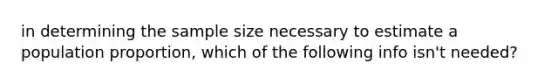 in determining the sample size necessary to estimate a population proportion, which of the following info isn't needed?