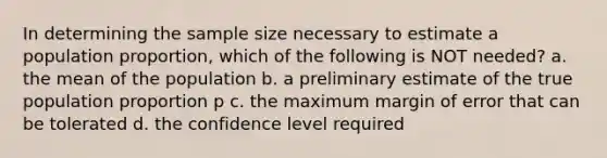 In determining the sample size necessary to estimate a population proportion, which of the following is NOT needed? a. the mean of the population b. a preliminary estimate of the true population proportion p c. the maximum margin of error that can be tolerated d. the confidence level required