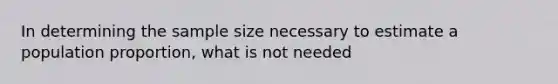 In determining the sample size necessary to estimate a population proportion, what is not needed