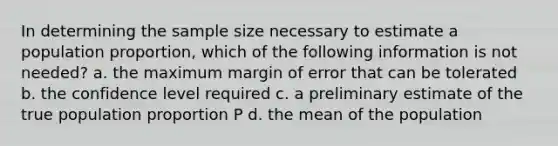 In determining the sample size necessary to estimate a population proportion, which of the following information is not needed? a. the maximum margin of error that can be tolerated b. the confidence level required c. a preliminary estimate of the true population proportion P d. the mean of the population