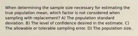 When determining the sample size necessary for estimating the true population mean, which factor is not considered when sampling with replacement? A) The population standard deviation. B) The level of confidence desired in the estimate. C) The allowable or tolerable sampling error. D) The population size.