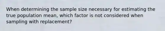 When determining the sample size necessary for estimating the true population mean, which factor is not considered when sampling with replacement?