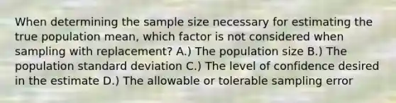 When determining the sample size necessary for estimating the true population mean, which factor is not considered when sampling with replacement? A.) The population size B.) The population standard deviation C.) The level of confidence desired in the estimate D.) The allowable or tolerable sampling error