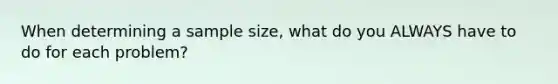 When determining a sample size, what do you ALWAYS have to do for each problem?