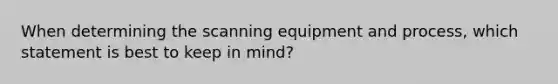 When determining the scanning equipment and process, which statement is best to keep in mind?