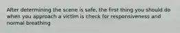 After determining the scene is safe, the first thing you should do when you approach a victim is check for responsiveness and normal breathing