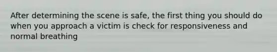 After determining the scene is safe, the first thing you should do when you approach a victim is check for responsiveness and normal breathing