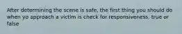 After determining the scene is safe, the first thing you should do when yo approach a victim is check for responsiveness. true or false