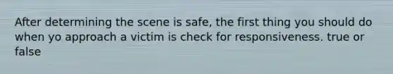 After determining the scene is safe, the first thing you should do when yo approach a victim is check for responsiveness. true or false