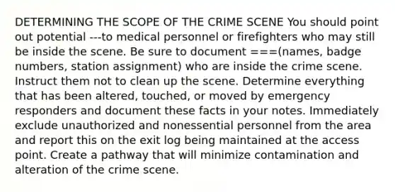 DETERMINING THE SCOPE OF THE CRIME SCENE You should point out potential ---to medical personnel or firefighters who may still be inside the scene. Be sure to document ===(names, badge numbers, station assignment) who are inside the crime scene. Instruct them not to clean up the scene. Determine everything that has been altered, touched, or moved by emergency responders and document these facts in your notes. Immediately exclude unauthorized and nonessential personnel from the area and report this on the exit log being maintained at the access point. Create a pathway that will minimize contamination and alteration of the crime scene.