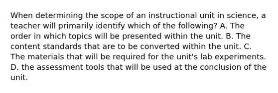 When determining the scope of an instructional unit in science, a teacher will primarily identify which of the following? A. The order in which topics will be presented within the unit. B. The content standards that are to be converted within the unit. C. The materials that will be required for the unit's lab experiments. D. the assessment tools that will be used at the conclusion of the unit.