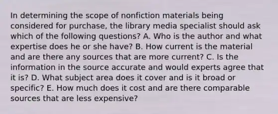 In determining the scope of nonfiction materials being considered for purchase, the library media specialist should ask which of the following questions? A. Who is the author and what expertise does he or she have? B. How current is the material and are there any sources that are more current? C. Is the information in the source accurate and would experts agree that it is? D. What subject area does it cover and is it broad or specific? E. How much does it cost and are there comparable sources that are less expensive?