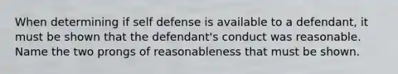 When determining if self defense is available to a defendant, it must be shown that the defendant's conduct was reasonable. Name the two prongs of reasonableness that must be shown.