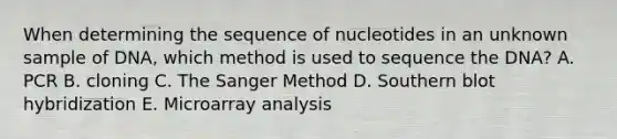 When determining the sequence of nucleotides in an unknown sample of DNA, which method is used to sequence the DNA? A. PCR B. cloning C. The Sanger Method D. Southern blot hybridization E. Microarray analysis