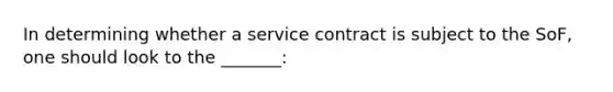 In determining whether a service contract is subject to the SoF, one should look to the _______: