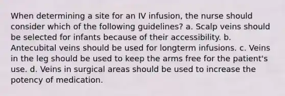 When determining a site for an IV infusion, the nurse should consider which of the following guidelines? a. Scalp veins should be selected for infants because of their accessibility. b. Antecubital veins should be used for longterm infusions. c. Veins in the leg should be used to keep the arms free for the patient's use. d. Veins in surgical areas should be used to increase the potency of medication.