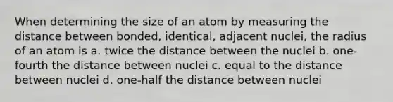 When determining the size of an atom by measuring the distance between bonded, identical, adjacent nuclei, the radius of an atom is a. twice the distance between the nuclei b. one-fourth the distance between nuclei c. equal to the distance between nuclei d. one-half the distance between nuclei