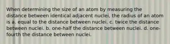 When determining the size of an atom by measuring the distance between identical adjacent nuclei, the radius of an atom is a. equal to the distance between nuclei. c. twice the distance between nuclei. b. one-half the distance between nuclei. d. one-fourth the distance between nuclei.