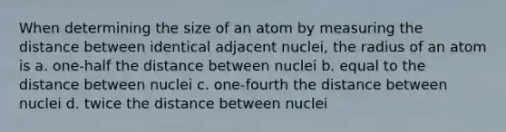 When determining the size of an atom by measuring the distance between identical adjacent nuclei, the radius of an atom is a. one-half the distance between nuclei b. equal to the distance between nuclei c. one-fourth the distance between nuclei d. twice the distance between nuclei