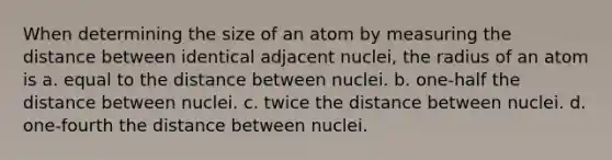 When determining the size of an atom by measuring the distance between identical adjacent nuclei, the radius of an atom is a. equal to the distance between nuclei. b. one-half the distance between nuclei. c. twice the distance between nuclei. d. one-fourth the distance between nuclei.