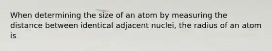 When determining the size of an atom by measuring the distance between identical adjacent nuclei, the radius of an atom is