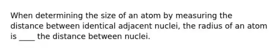 When determining the size of an atom by measuring the distance between identical adjacent nuclei, the radius of an atom is ____ the distance between nuclei.