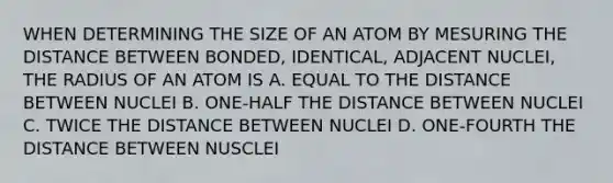 WHEN DETERMINING THE SIZE OF AN ATOM BY MESURING THE DISTANCE BETWEEN BONDED, IDENTICAL, ADJACENT NUCLEI, THE RADIUS OF AN ATOM IS A. EQUAL TO THE DISTANCE BETWEEN NUCLEI B. ONE-HALF THE DISTANCE BETWEEN NUCLEI C. TWICE THE DISTANCE BETWEEN NUCLEI D. ONE-FOURTH THE DISTANCE BETWEEN NUSCLEI