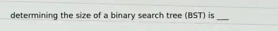 determining the size of a binary search tree (BST) is ___