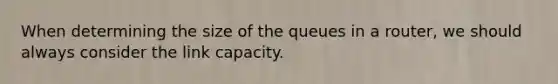 When determining the size of the queues in a router, we should always consider the link capacity.