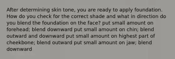 After determining skin tone, you are ready to apply foundation. How do you check for the correct shade and what in direction do you blend the foundation on the face? put small amount on forehead; blend downward put small amount on chin; blend outward and downward put small amount on highest part of cheekbone; blend outward put small amount on jaw; blend downward