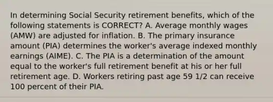 In determining Social Security retirement benefits, which of the following statements is CORRECT? A. Average monthly wages (AMW) are adjusted for inflation. B. The primary insurance amount (PIA) determines the worker's average indexed monthly earnings (AIME). C. The PIA is a determination of the amount equal to the worker's full retirement benefit at his or her full retirement age. D. Workers retiring past age 59 1/2 can receive 100 percent of their PIA.