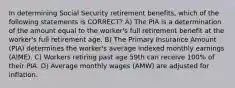 In determining Social Security retirement benefits, which of the following statements is CORRECT? A) The PIA is a determination of the amount equal to the worker's full retirement benefit at the worker's full retirement age. B) The Primary Insurance Amount (PIA) determines the worker's average indexed monthly earnings (AIME). C) Workers retiring past age 59th can receive 100% of their PIA. D) Average monthly wages (AMW) are adjusted for inflation.