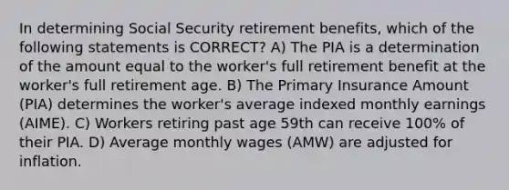 In determining Social Security retirement benefits, which of the following statements is CORRECT? A) The PIA is a determination of the amount equal to the worker's full retirement benefit at the worker's full retirement age. B) The Primary Insurance Amount (PIA) determines the worker's average indexed monthly earnings (AIME). C) Workers retiring past age 59th can receive 100% of their PIA. D) Average monthly wages (AMW) are adjusted for inflation.