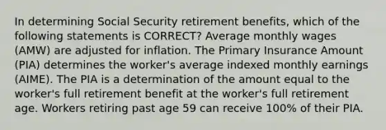 In determining Social Security retirement benefits, which of the following statements is CORRECT? Average monthly wages (AMW) are adjusted for inflation. The Primary Insurance Amount (PIA) determines the worker's average indexed monthly earnings (AIME). The PIA is a determination of the amount equal to the worker's full retirement benefit at the worker's full retirement age. Workers retiring past age 59 can receive 100% of their PIA.