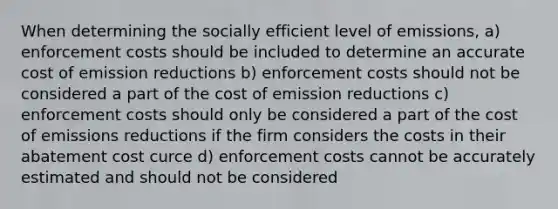 When determining the socially efficient level of emissions, a) enforcement costs should be included to determine an accurate cost of emission reductions b) enforcement costs should not be considered a part of the cost of emission reductions c) enforcement costs should only be considered a part of the cost of emissions reductions if the firm considers the costs in their abatement cost curce d) enforcement costs cannot be accurately estimated and should not be considered