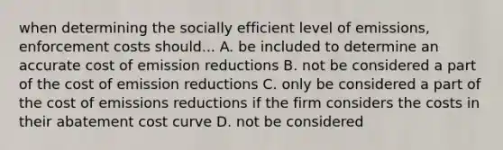 when determining the socially efficient level of emissions, enforcement costs should... A. be included to determine an accurate cost of emission reductions B. not be considered a part of the cost of emission reductions C. only be considered a part of the cost of emissions reductions if the firm considers the costs in their abatement cost curve D. not be considered