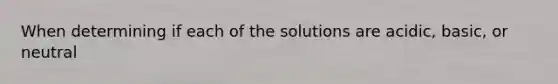 When determining if each of the solutions are acidic, basic, or neutral