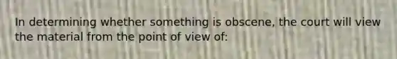 In determining whether something is obscene, the court will view the material from the point of view of: