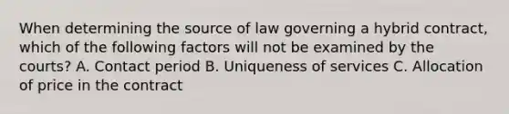 When determining the source of law governing a hybrid contract, which of the following factors will not be examined by the courts? A. Contact period B. Uniqueness of services C. Allocation of price in the contract