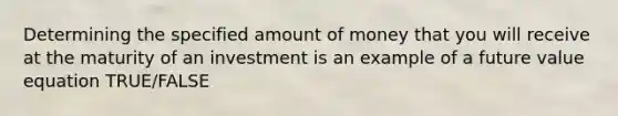 Determining the specified amount of money that you will receive at the maturity of an investment is an example of a future value equation TRUE/FALSE