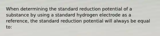 When determining the standard reduction potential of a substance by using a standard hydrogen electrode as a reference, the standard reduction potential will always be equal to: