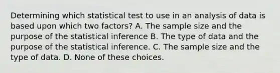 Determining which statistical test to use in an analysis of data is based upon which two factors? A. The sample size and the purpose of the statistical inference B. The type of data and the purpose of the statistical inference. C. The sample size and the type of data. D. None of these choices.