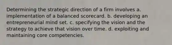 Determining the strategic direction of a firm involves a. implementation of a balanced scorecard. b. developing an entrepreneurial mind set. c. specifying the vision and the strategy to achieve that vision over time. d. exploiting and maintaining core competencies.