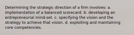 Determining the strategic direction of a firm involves: a. implementation of a balanced scorecard. b. developing an entrepreneurial mind-set. c. specifying the vision and the strategy to achieve that vision. d. exploiting and maintaining core competencies.