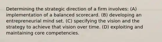 Determining the strategic direction of a firm involves: (A) implementation of a balanced scorecard. (B) developing an entrepreneurial mind set. (C) specifying the vision and the strategy to achieve that vision over time. (D) exploiting and maintaining core competencies.