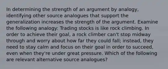 In determining the strength of an argument by analogy, identifying other source analogues that support the generalization increases the strength of the argument. Examine the following analogy: Trading stocks is like rock climbing. In order to achieve their goal, a rock climber can't stop midway through and worry about how far they could fall; instead, they need to stay calm and focus on their goal in order to succeed, even when they're under great pressure. Which of the following are relevant alternative source analogues?