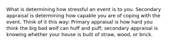 What is determining how stressful an event is to you. Secondary appraisal is determining how capable you are of coping with the event. Think of it this way: Primary appraisal is how hard you think the big bad wolf can huff and puff; secondary appraisal is knowing whether your house is built of straw, wood, or brick.