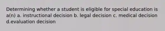 Determining whether a student is eligible for special education is a(n) a. instructional decision b. legal decision c. medical decision d.evaluation decision